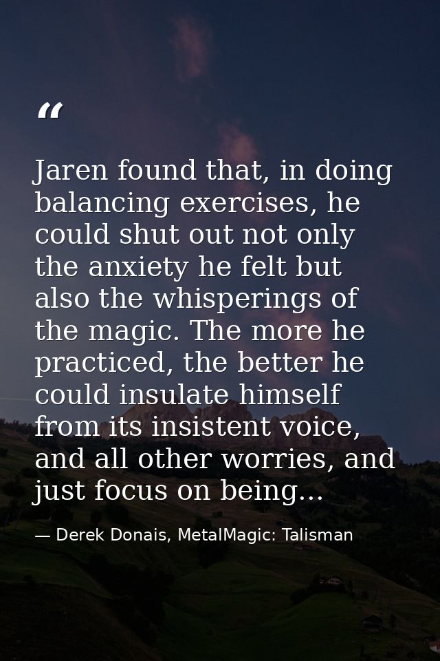 Jaren found that, in doing balancing exercises, he could shut out not only the anxiety he felt but also the whisperings  — Derek Donais, MetalMagic: Talisman