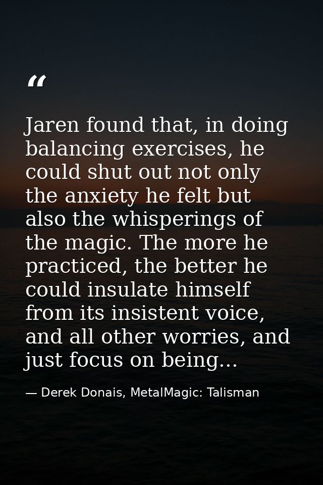 Jaren found that, in doing balancing exercises, he could shut out not only the anxiety he felt but also the whisperings  — Derek Donais, MetalMagic: Talisman