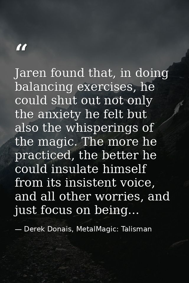 Jaren found that, in doing balancing exercises, he could shut out not only the anxiety he felt but also the whisperings  — Derek Donais, MetalMagic: Talisman