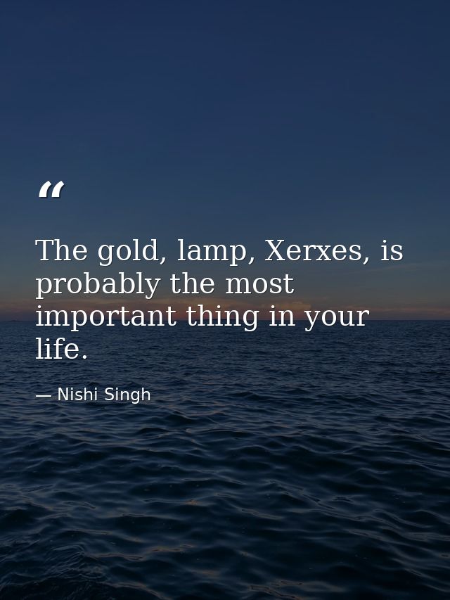 The gold, lamp, Xerxes, is probably the most important thing in your life. — Nishi Singh