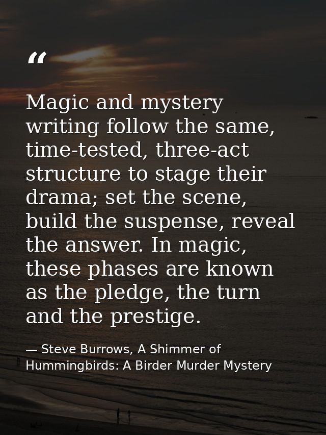 Magic and mystery writing follow the same, time-tested, three-act structure to stage their drama; set the scene, build t — Steve Burrows, A Shimmer of Hummingbirds: A Birder Murder Mystery