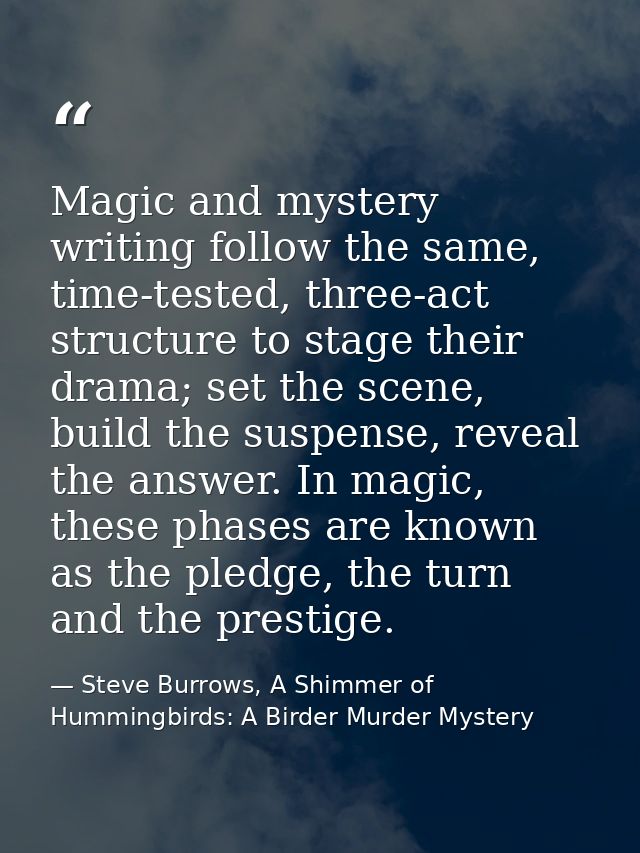 Magic and mystery writing follow the same, time-tested, three-act structure to stage their drama; set the scene, build t — Steve Burrows, A Shimmer of Hummingbirds: A Birder Murder Mystery