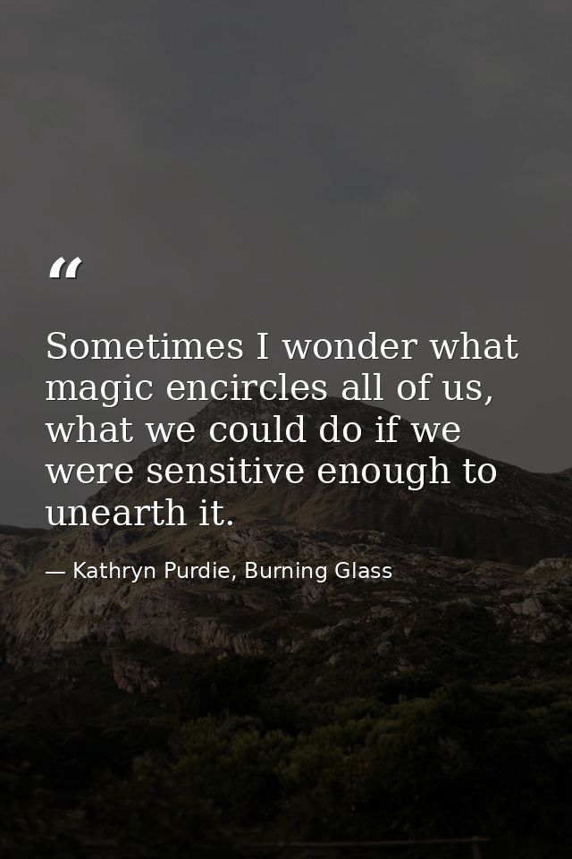 Sometimes I wonder what magic encircles all of us, what we could do if we were sensitive enough to unearth it. — Kathryn Purdie, Burning Glass