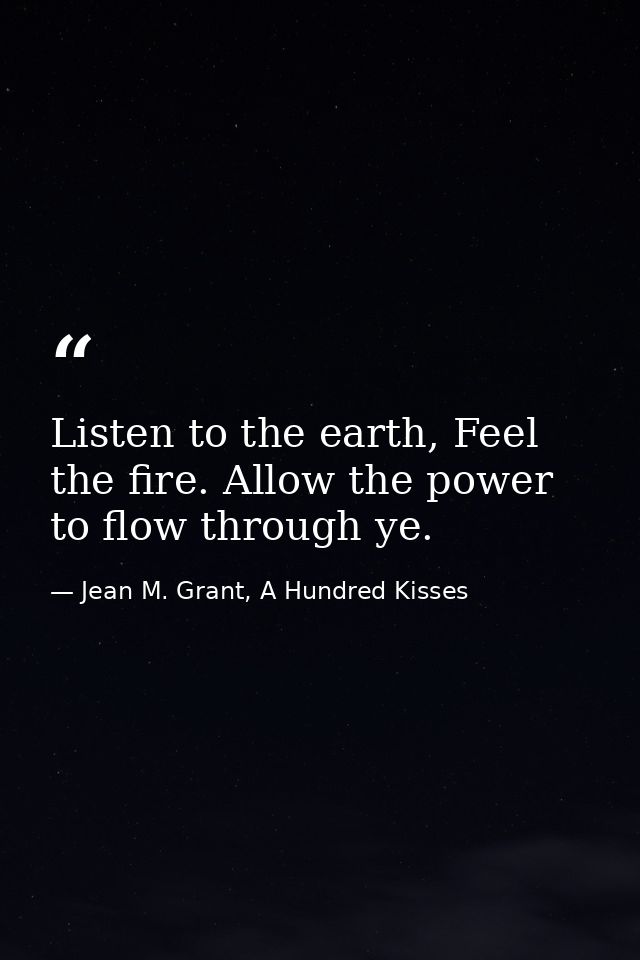 Listen to the earth, Feel the fire. Allow the power to flow through ye. — Jean M. Grant, A Hundred Kisses