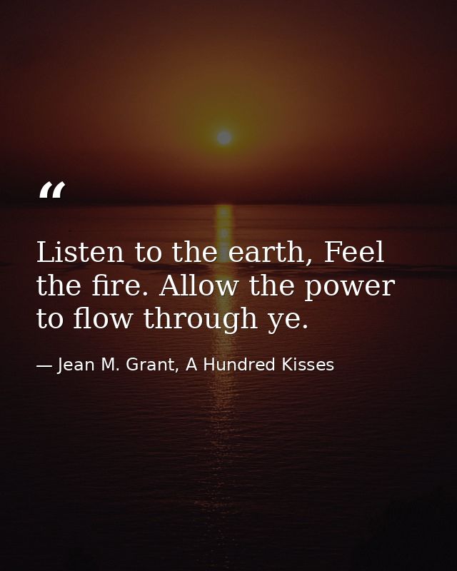 Listen to the earth, Feel the fire. Allow the power to flow through ye. — Jean M. Grant, A Hundred Kisses