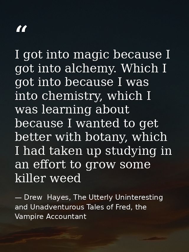 I got into magic because I got into alchemy. Which I got into because I was into chemistry, which I was learning about b — Drew  Hayes, The Utterly Uninteresting and Unadventurous Tales of Fred, the Vampire Accountant