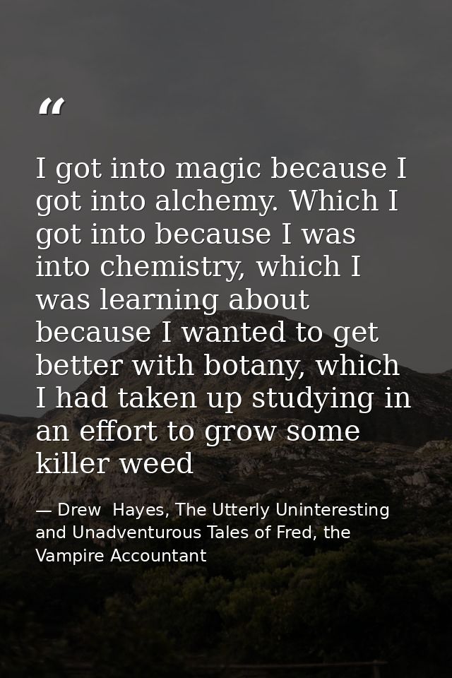 I got into magic because I got into alchemy. Which I got into because I was into chemistry, which I was learning about b — Drew  Hayes, The Utterly Uninteresting and Unadventurous Tales of Fred, the Vampire Accountant