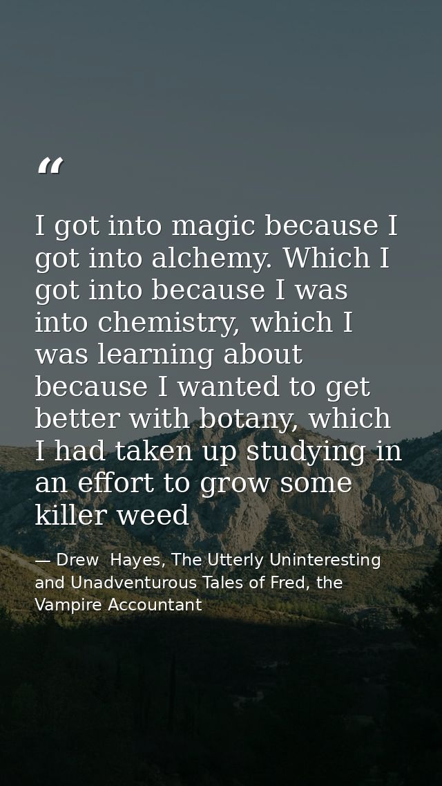 I got into magic because I got into alchemy. Which I got into because I was into chemistry, which I was learning about b — Drew  Hayes, The Utterly Uninteresting and Unadventurous Tales of Fred, the Vampire Accountant