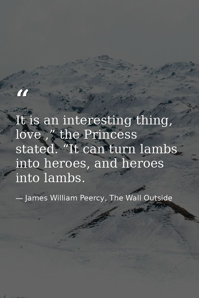 It is an interesting thing, love ,” the Princess stated. “It can turn lambs into heroes, and heroes into lambs. — James William Peercy, The Wall Outside