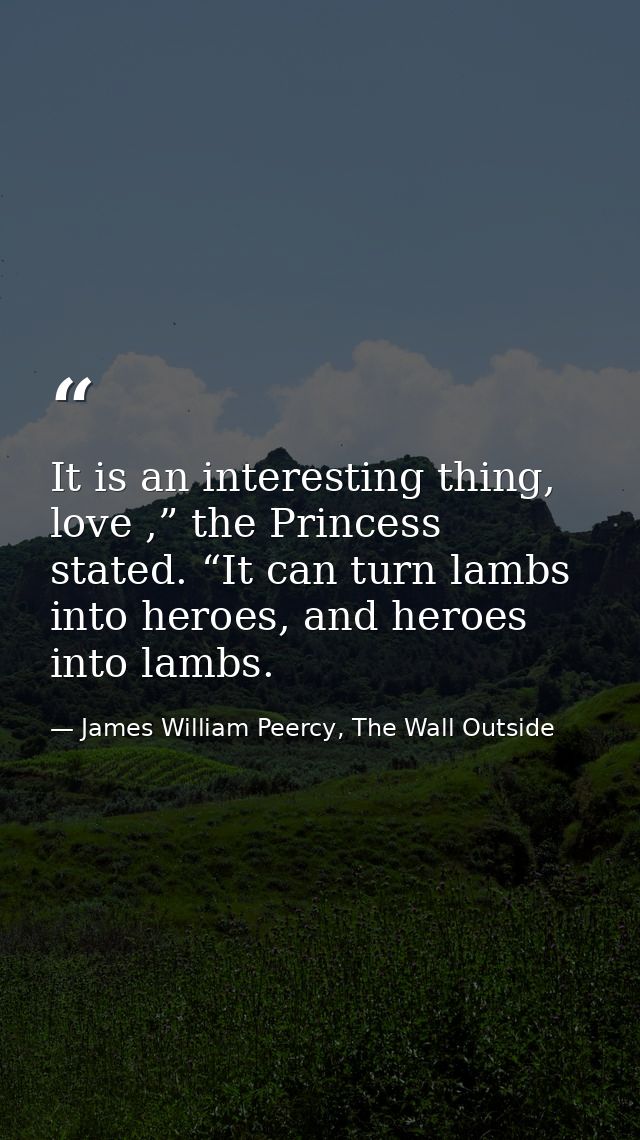 It is an interesting thing, love ,” the Princess stated. “It can turn lambs into heroes, and heroes into lambs. — James William Peercy, The Wall Outside