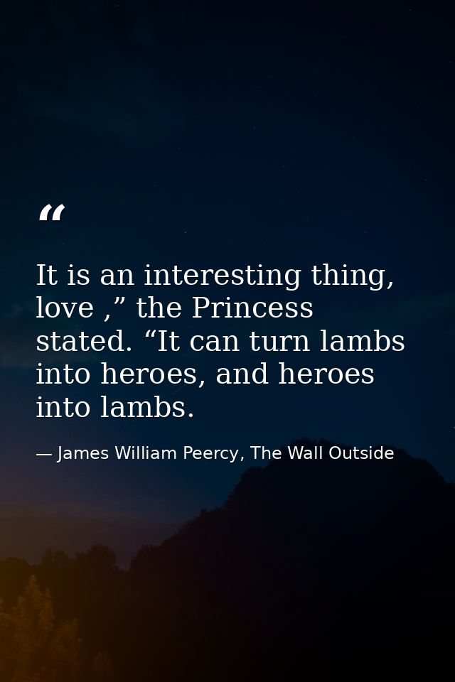 It is an interesting thing, love ,” the Princess stated. “It can turn lambs into heroes, and heroes into lambs. — James William Peercy, The Wall Outside