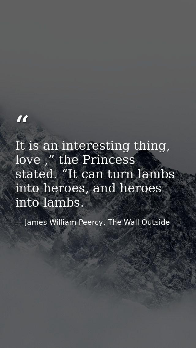 It is an interesting thing, love ,” the Princess stated. “It can turn lambs into heroes, and heroes into lambs. — James William Peercy, The Wall Outside