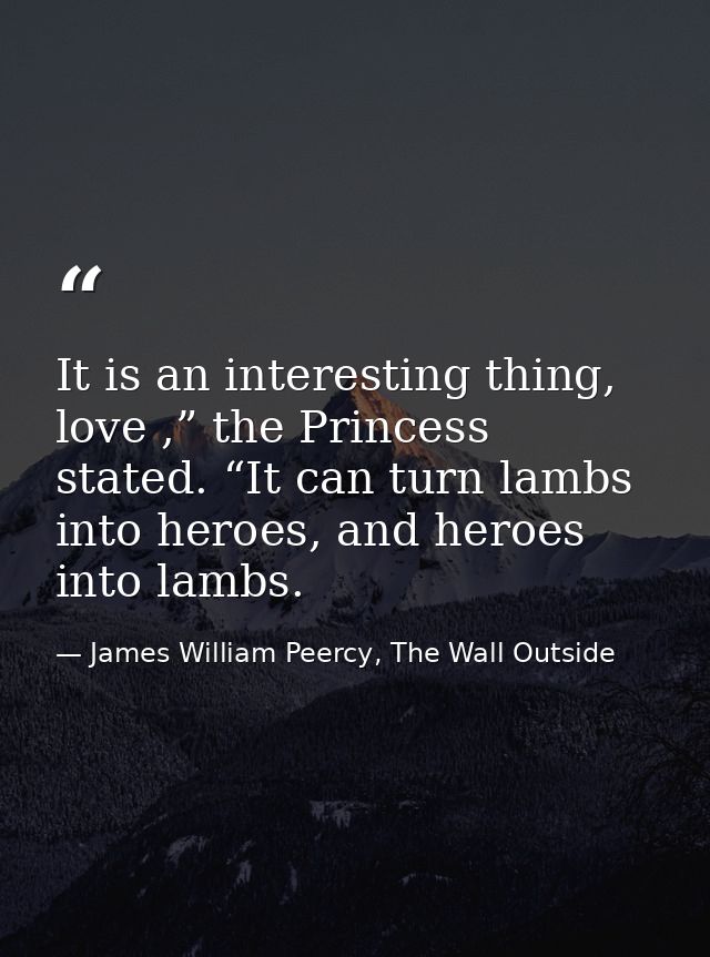 It is an interesting thing, love ,” the Princess stated. “It can turn lambs into heroes, and heroes into lambs. — James William Peercy, The Wall Outside
