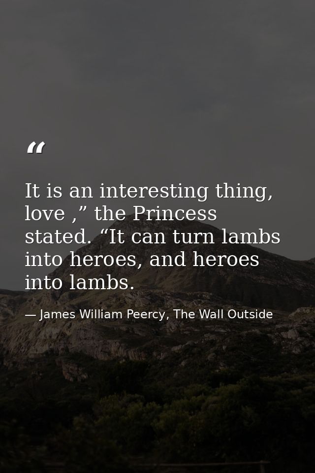 It is an interesting thing, love ,” the Princess stated. “It can turn lambs into heroes, and heroes into lambs. — James William Peercy, The Wall Outside