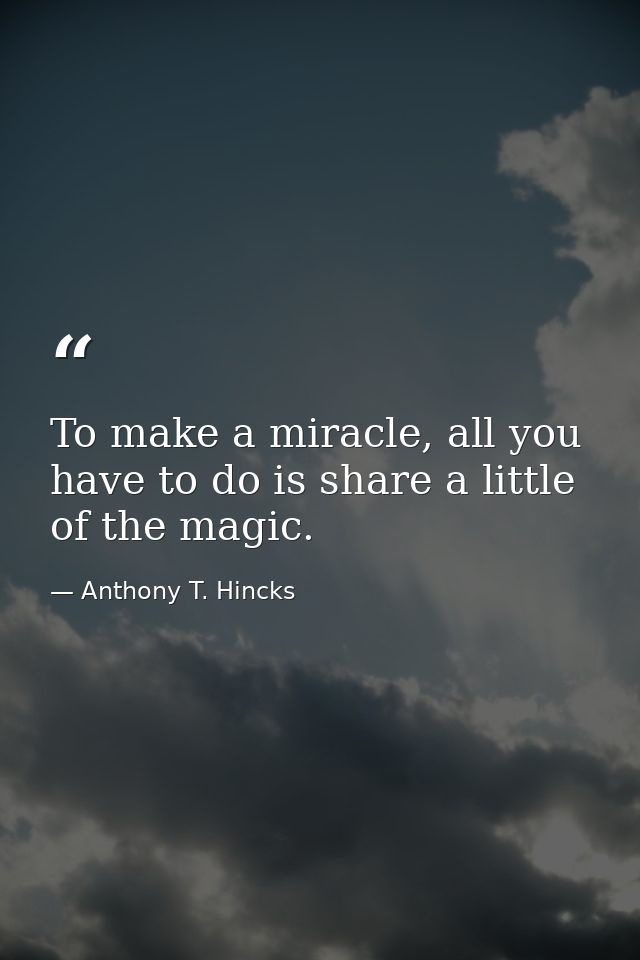 To make a miracle, all you have to do is share a little of the magic. — Anthony T. Hincks