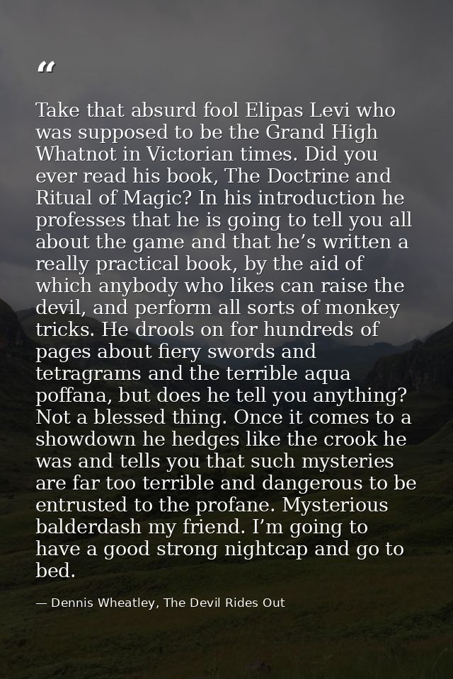 Take that absurd fool Elipas Levi who was supposed to be the Grand High Whatnot in Victorian times. Did you ever read hi — Dennis Wheatley, The Devil Rides Out