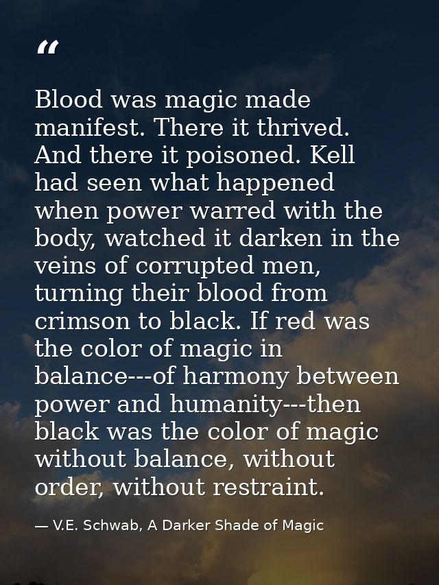 Blood was magic made manifest. There it thrived. And there it poisoned. Kell had seen what happened when power warred wi — V.E. Schwab, A Darker Shade of Magic