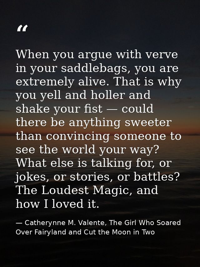 When you argue with verve in your saddlebags, you are extremely alive. That is why you yell and holler and shake your fi — Catherynne M. Valente, The Girl Who Soared Over Fairyland and Cut the Moon in Two