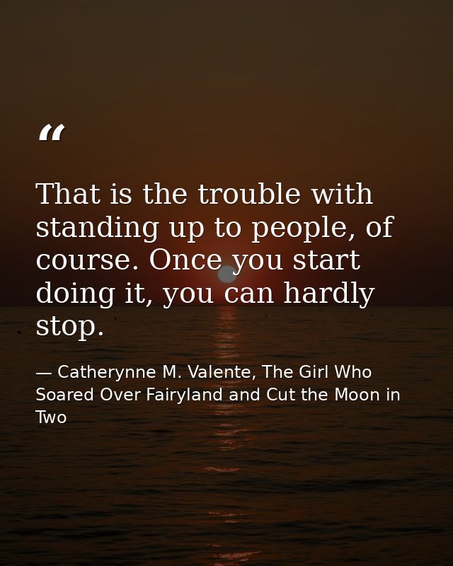 That is the trouble with standing up to people, of course. Once you start doing it, you can hardly stop. — Catherynne M. Valente, The Girl Who Soared Over Fairyland and Cut the Moon in Two