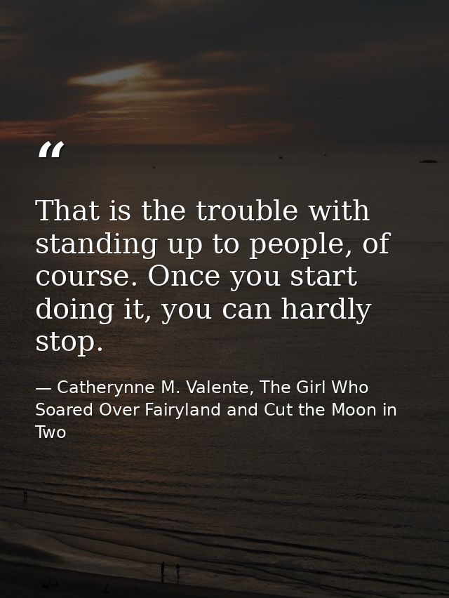 That is the trouble with standing up to people, of course. Once you start doing it, you can hardly stop. — Catherynne M. Valente, The Girl Who Soared Over Fairyland and Cut the Moon in Two