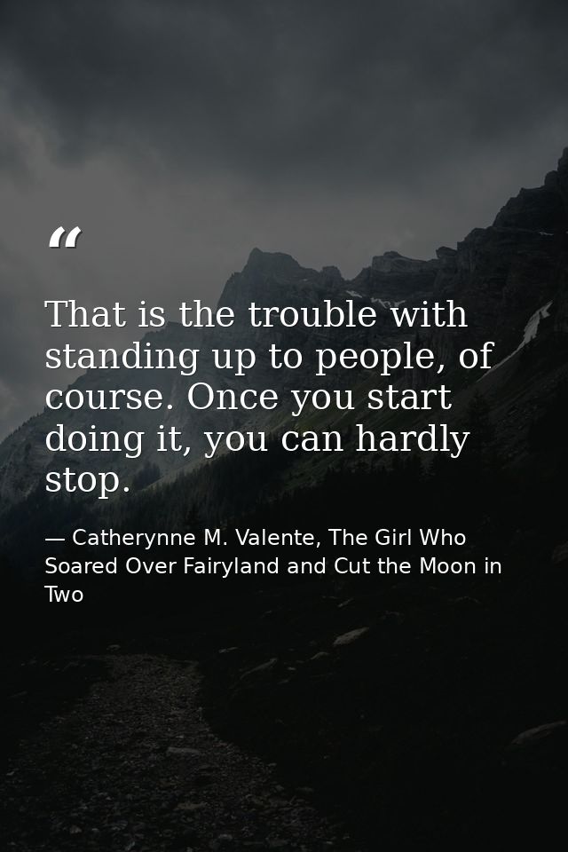 That is the trouble with standing up to people, of course. Once you start doing it, you can hardly stop. — Catherynne M. Valente, The Girl Who Soared Over Fairyland and Cut the Moon in Two