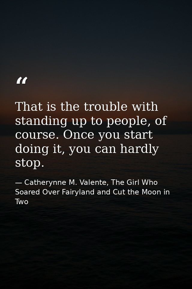 That is the trouble with standing up to people, of course. Once you start doing it, you can hardly stop. — Catherynne M. Valente, The Girl Who Soared Over Fairyland and Cut the Moon in Two