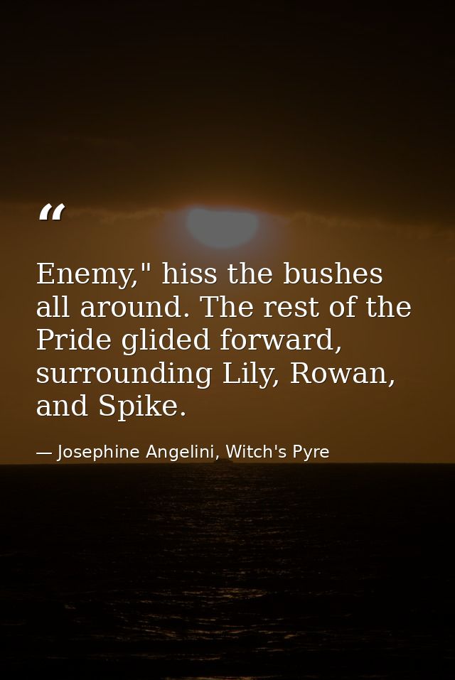Enemy," hiss the bushes all around. The rest of the Pride glided forward, surrounding Lily, Rowan, and Spike. — Josephine Angelini, Witch's Pyre