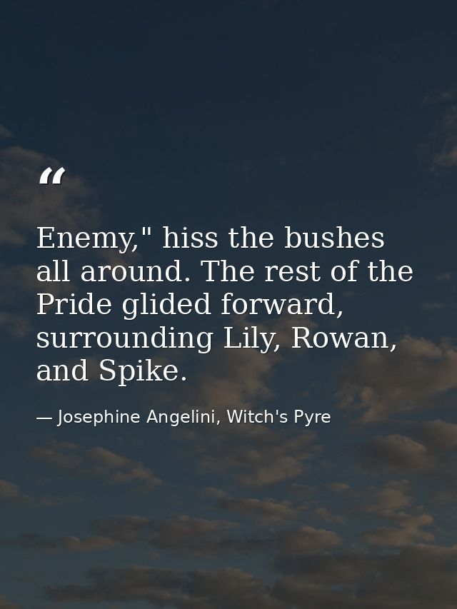 Enemy," hiss the bushes all around. The rest of the Pride glided forward, surrounding Lily, Rowan, and Spike. — Josephine Angelini, Witch's Pyre