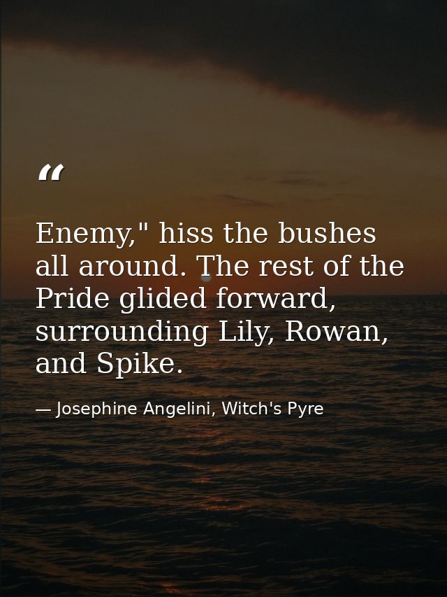 Enemy," hiss the bushes all around. The rest of the Pride glided forward, surrounding Lily, Rowan, and Spike. — Josephine Angelini, Witch's Pyre