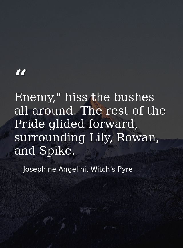 Enemy," hiss the bushes all around. The rest of the Pride glided forward, surrounding Lily, Rowan, and Spike. — Josephine Angelini, Witch's Pyre