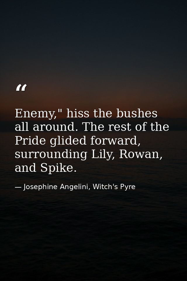 Enemy," hiss the bushes all around. The rest of the Pride glided forward, surrounding Lily, Rowan, and Spike. — Josephine Angelini, Witch's Pyre