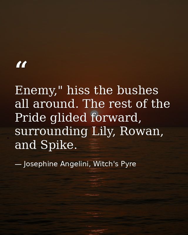 Enemy," hiss the bushes all around. The rest of the Pride glided forward, surrounding Lily, Rowan, and Spike. — Josephine Angelini, Witch's Pyre