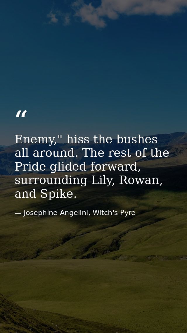 Enemy," hiss the bushes all around. The rest of the Pride glided forward, surrounding Lily, Rowan, and Spike. — Josephine Angelini, Witch's Pyre