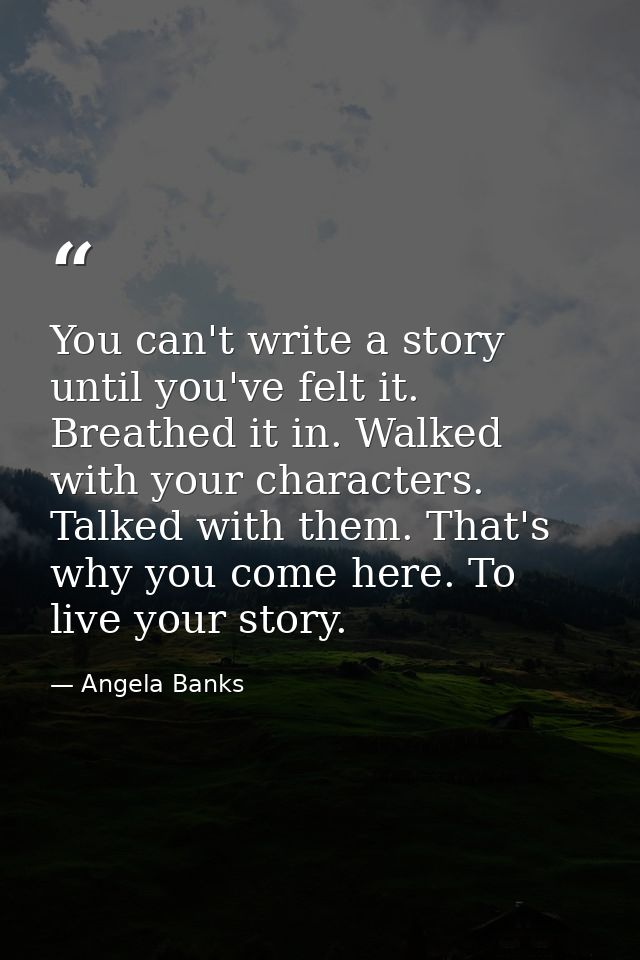 You can't write a story until you've felt it. Breathed it in. Walked with your characters. Talked with them. That's why  — Angela Banks