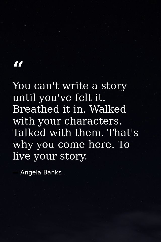 You can't write a story until you've felt it. Breathed it in. Walked with your characters. Talked with them. That's why  — Angela Banks