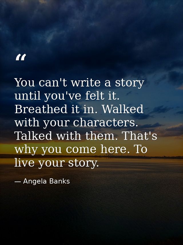 You can't write a story until you've felt it. Breathed it in. Walked with your characters. Talked with them. That's why  — Angela Banks