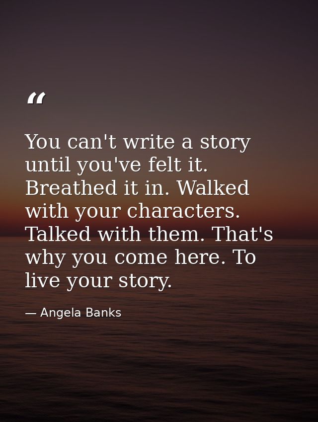 You can't write a story until you've felt it. Breathed it in. Walked with your characters. Talked with them. That's why  — Angela Banks