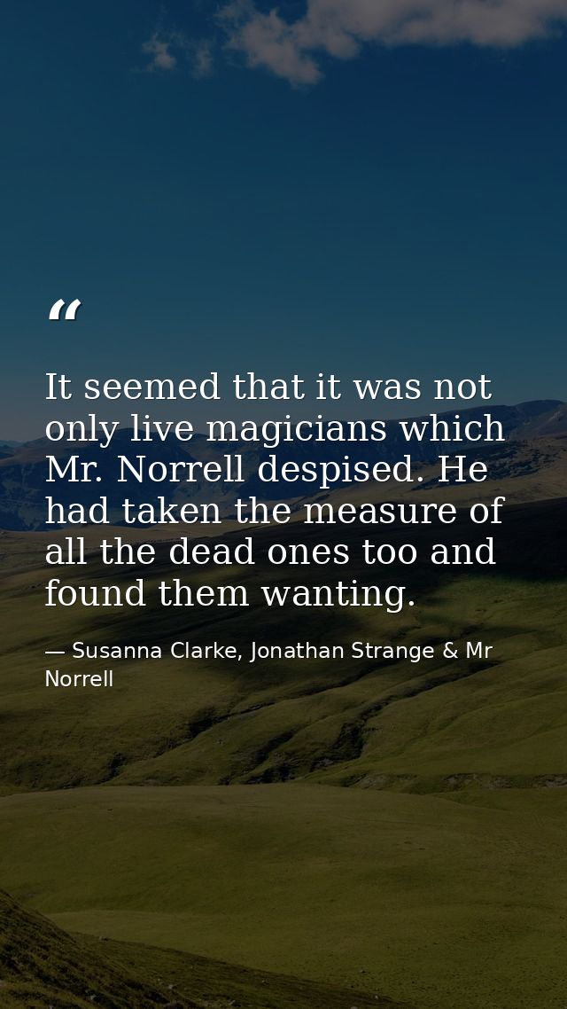 It seemed that it was not only live magicians which Mr. Norrell despised. He had taken the measure of all the dead ones  — Susanna Clarke, Jonathan Strange & Mr Norrell