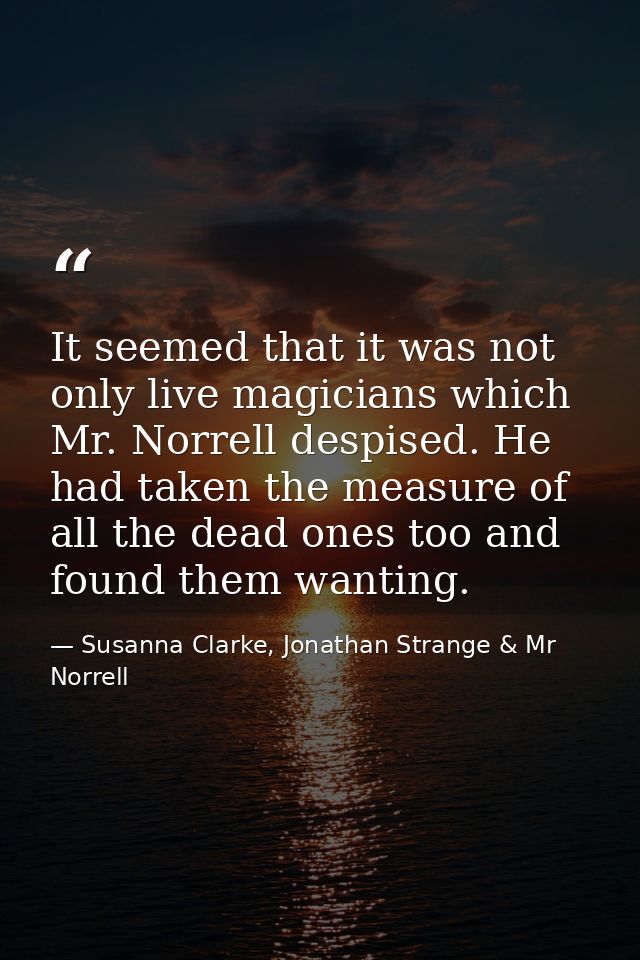 It seemed that it was not only live magicians which Mr. Norrell despised. He had taken the measure of all the dead ones  — Susanna Clarke, Jonathan Strange & Mr Norrell