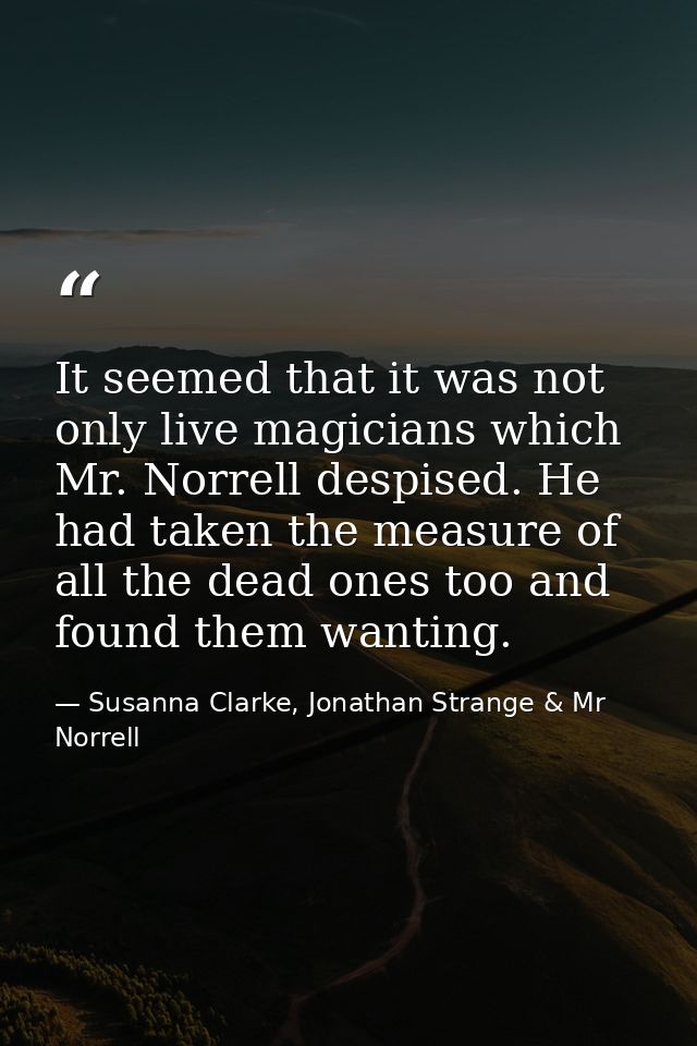 It seemed that it was not only live magicians which Mr. Norrell despised. He had taken the measure of all the dead ones  — Susanna Clarke, Jonathan Strange & Mr Norrell