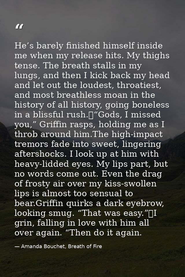 He’s barely finished himself inside me when my release hits. My thighs tense. The breath stalls in my lungs, and then I  — Amanda Bouchet, Breath of Fire