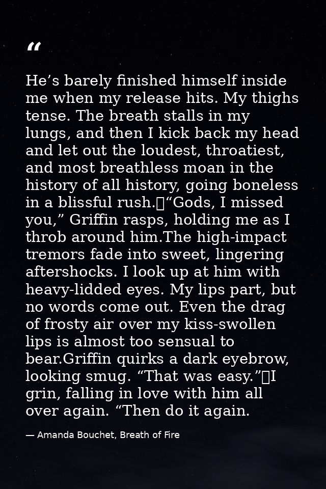 He’s barely finished himself inside me when my release hits. My thighs tense. The breath stalls in my lungs, and then I  — Amanda Bouchet, Breath of Fire