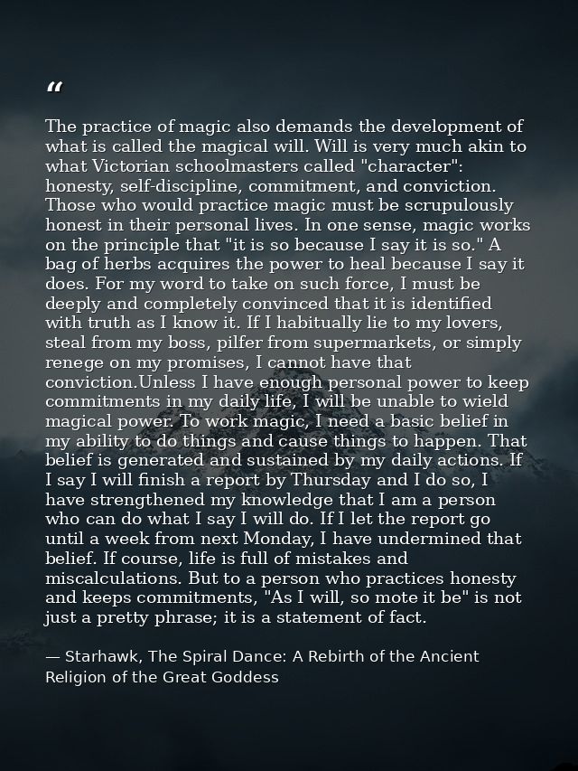 The practice of magic also demands the development of what is called the magical will. Will is very much akin to what Vi — Starhawk, The Spiral Dance: A Rebirth of the Ancient Religion of the Great Goddess