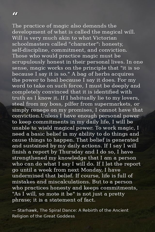 The practice of magic also demands the development of what is called the magical will. Will is very much akin to what Vi — Starhawk, The Spiral Dance: A Rebirth of the Ancient Religion of the Great Goddess