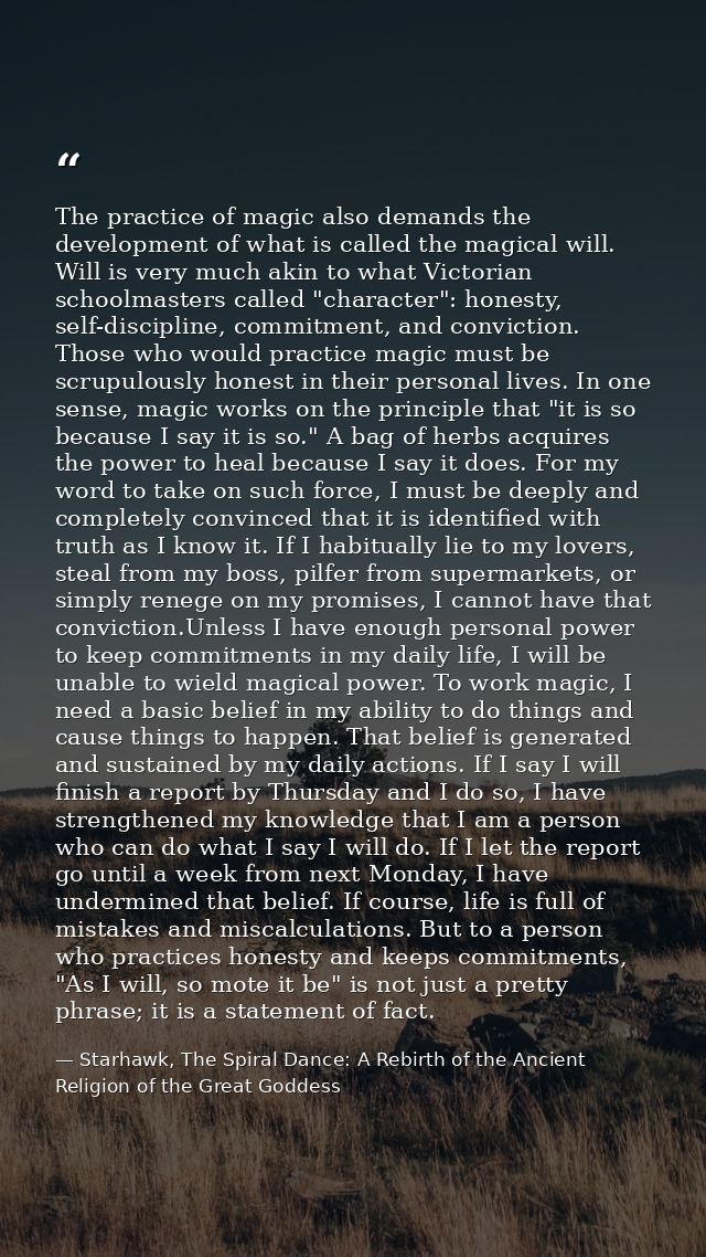 The practice of magic also demands the development of what is called the magical will. Will is very much akin to what Vi — Starhawk, The Spiral Dance: A Rebirth of the Ancient Religion of the Great Goddess