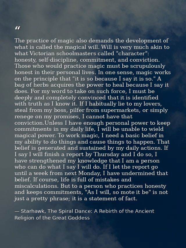 The practice of magic also demands the development of what is called the magical will. Will is very much akin to what Vi — Starhawk, The Spiral Dance: A Rebirth of the Ancient Religion of the Great Goddess