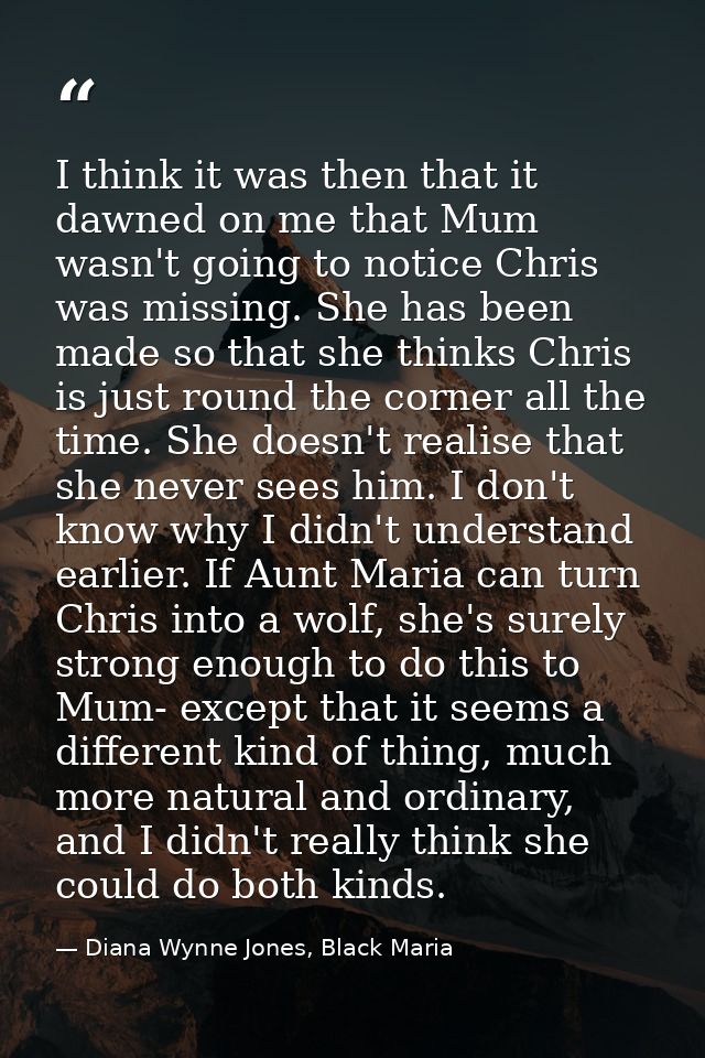 I think it was then that it dawned on me that Mum wasn't going to notice Chris was missing. She has been made so that sh — Diana Wynne Jones, Black Maria