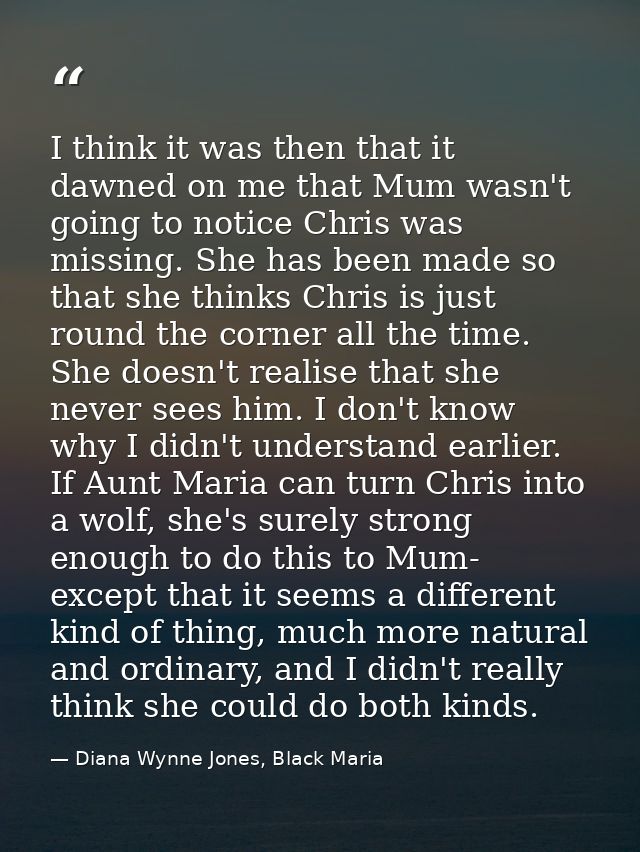 I think it was then that it dawned on me that Mum wasn't going to notice Chris was missing. She has been made so that sh — Diana Wynne Jones, Black Maria
