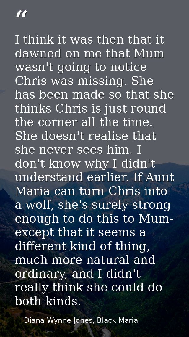 I think it was then that it dawned on me that Mum wasn't going to notice Chris was missing. She has been made so that sh — Diana Wynne Jones, Black Maria