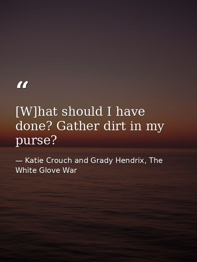 [W]hat should I have done? Gather dirt in my purse? — Katie Crouch and Grady Hendrix, The White Glove War